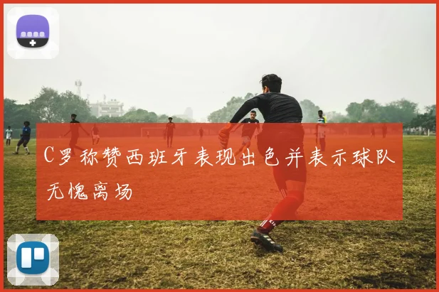C罗称赞西班牙表现出色并表示球队无愧离场